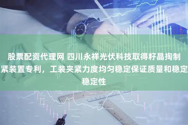 股票配资代理网 四川永祥光伏科技取得籽晶掏制夹紧装置专利，工装夹紧力度均匀稳定保证质量和稳定性