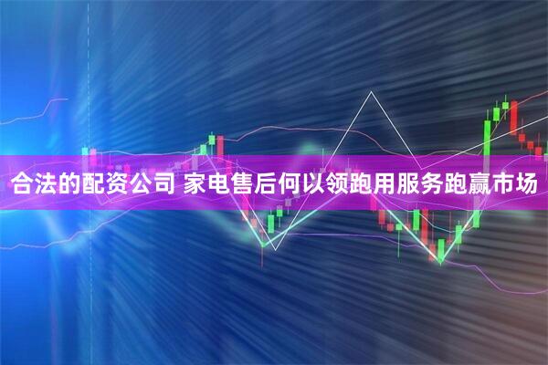 合法的配资公司 家电售后何以领跑用服务跑赢市场