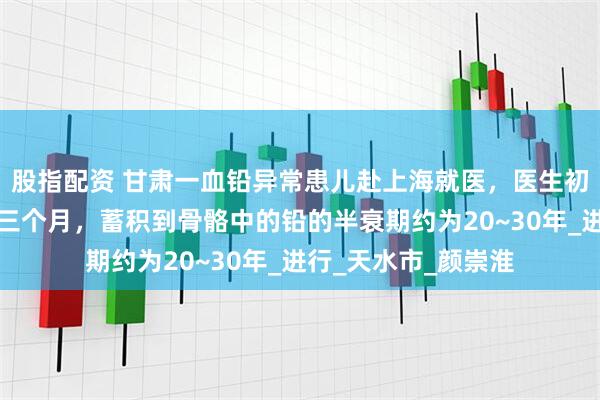 股指配资 甘肃一血铅异常患儿赴上海就医，医生初判：慢性中毒或超三个月，蓄积到骨骼中的铅的半衰期约为20~30年_进行_天水市_颜崇淮