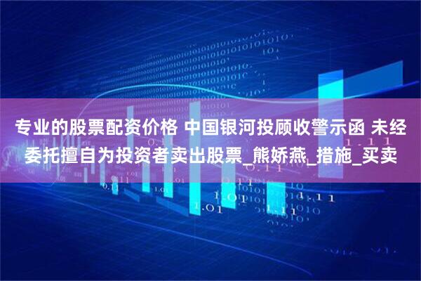 专业的股票配资价格 中国银河投顾收警示函 未经委托擅自为投资者卖出股票_熊娇燕_措施_买卖