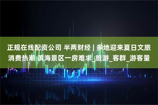 正规在线配资公司 半两财经 | 多地迎来夏日文旅消费热潮 滨海景区一房难求_旅游_客群_游客量