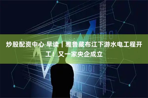 炒股配资中心 早读｜雅鲁藏布江下游水电工程开工！又一家央企成立