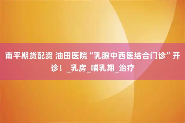 南平期货配资 油田医院“乳腺中西医结合门诊”开诊！_乳房_哺乳期_治疗