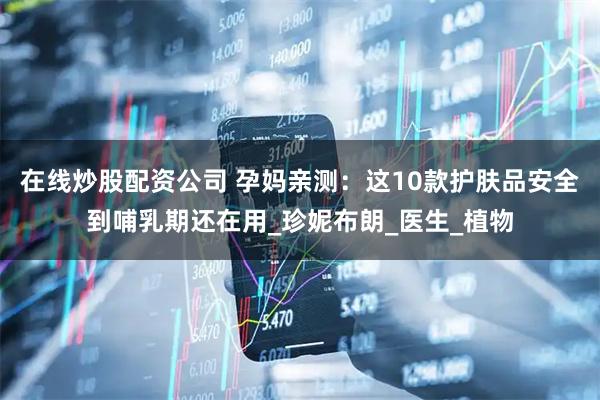 在线炒股配资公司 孕妈亲测：这10款护肤品安全到哺乳期还在用_珍妮布朗_医生_植物