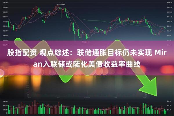 股指配资 观点综述：联储通胀目标仍未实现 Miran入联储或陡化美债收益率曲线