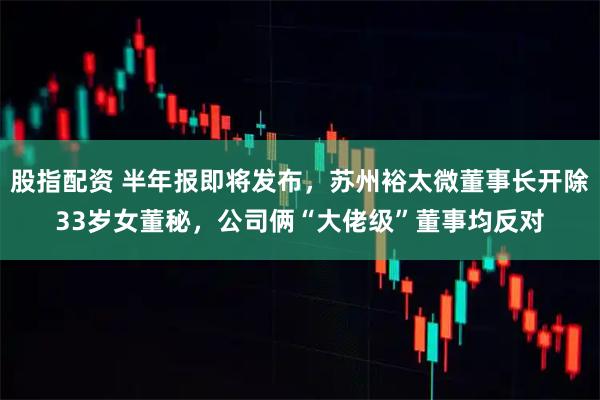 股指配资 半年报即将发布，苏州裕太微董事长开除33岁女董秘，公司俩“大佬级”董事均反对