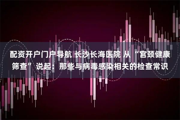 配资开户门户导航 长沙长海医院 从 “宫颈健康筛查” 说起：那些与病毒感染相关的检查常识