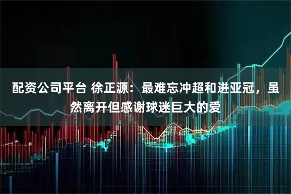 配资公司平台 徐正源：最难忘冲超和进亚冠，虽然离开但感谢球迷巨大的爱