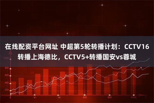 在线配资平台网址 中超第5轮转播计划：CCTV16转播上海德比，CCTV5+转播国安vs蓉城
