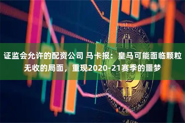 证监会允许的配资公司 马卡报：皇马可能面临颗粒无收的局面，重现2020-21赛季的噩梦