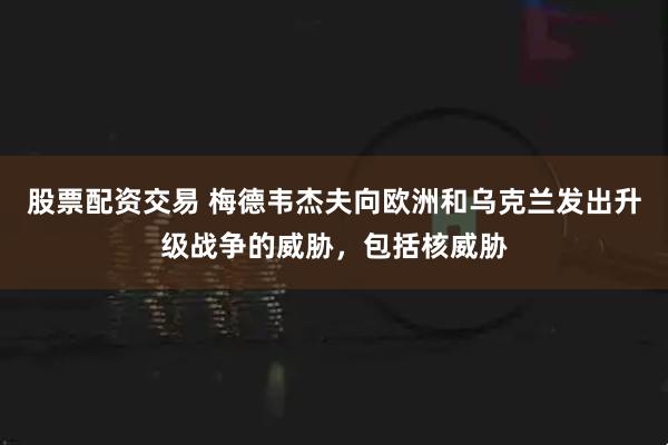 股票配资交易 梅德韦杰夫向欧洲和乌克兰发出升级战争的威胁，包括核威胁