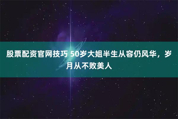 股票配资官网技巧 50岁大姐半生从容仍风华，岁月从不败美人